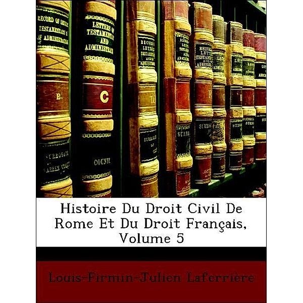 Histoire Du Droit Civil de Rome Et Du Droit Francais, Volume 5, Louis-Firmin-Julien Laferrire