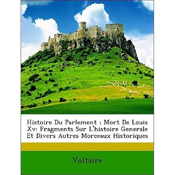 Histoire Du Parlement; Mort de Louis XV: Fragments Sur L'Histoire Generale Et Divers Autres Morceaux Historiques, Voltaire