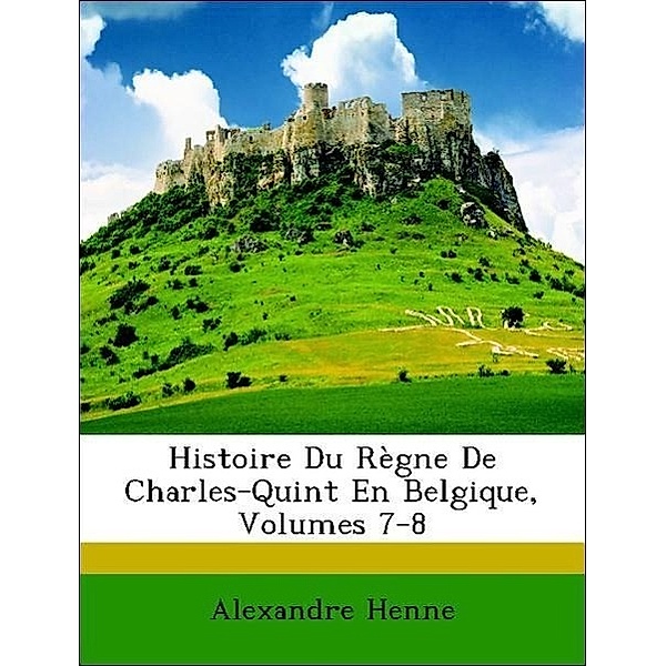 Histoire Du Regne de Charles-Quint En Belgique, Volumes 7-8, Alexandre Henne