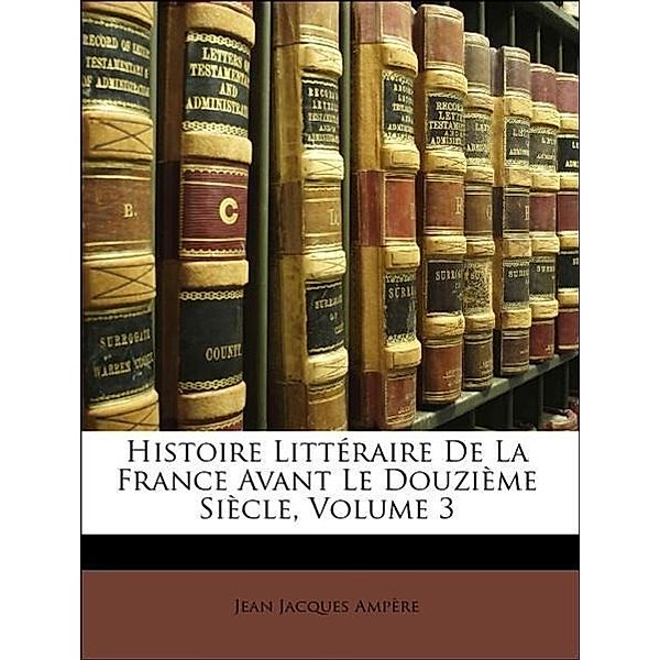 Histoire Litteraire de La France Avant Le Douzieme Siecle, Volume 3, Jean Jacques Ampre, Jean Jacques Ampere