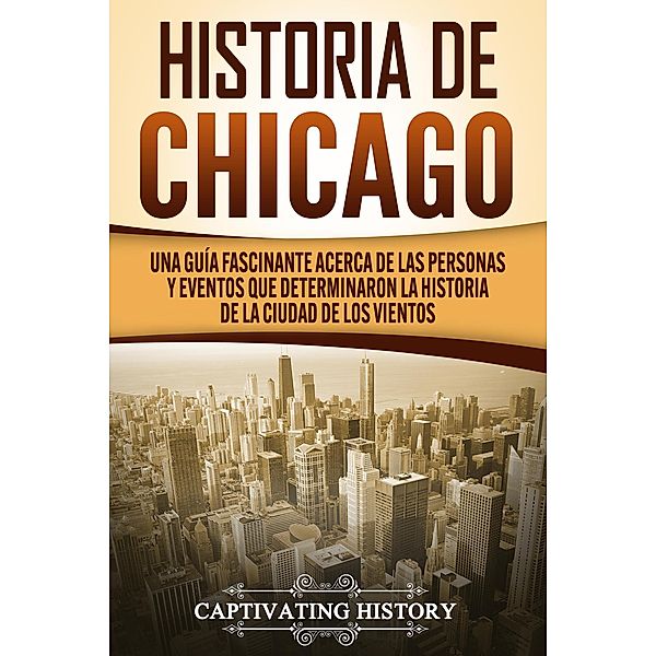 Historia de Chicago: Una Guía Fascinante Acerca de las Personas y Eventos que Determinaron la Historia de la Ciudad de los Vientos, Captivating History