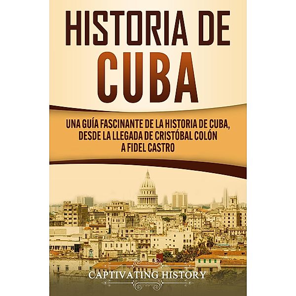 Historia de Cuba: Una guía fascinante de la historia de Cuba, desde la llegada de Cristóbal Colón a Fidel Castro, Captivating History