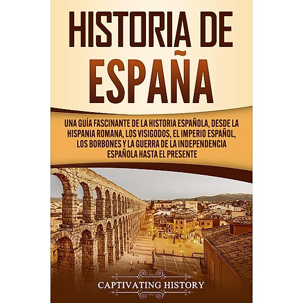 Historia de España: Una guía fascinante de la historia española, desde la Hispania romana, los visigodos, el Imperio español, los Borbones y la guerra de la independencia española hasta el presente, Captivating History