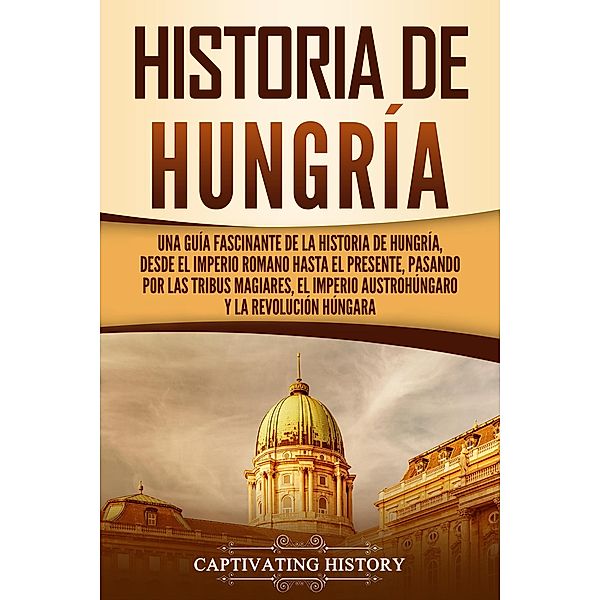 Historia de Hungría: Una guía fascinante de la historia de Hungría, desde el Imperio romano hasta el presente, pasando por las tribus magiares, el Imperio austrohúngaro y la Revolución húngara, Captivating History