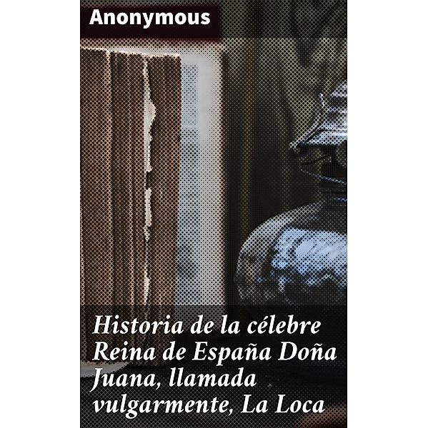 Historia de la célebre Reina de España Doña Juana, llamada vulgarmente, La Loca, Anonymous