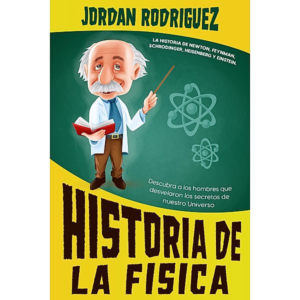 Historia de la Física: La historia de Newton, Feynman, Schrodinger, Heisenberg y Einstein. Descubra a los hombres que desvelaron los secretos de nuestro Universo, Jordan Rodriguez