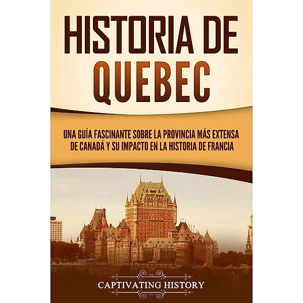 Historia de Quebec: Una guía fascinante sobre la provincia más extensa de Canadá y su impacto en la historia de Francia, Captivating History