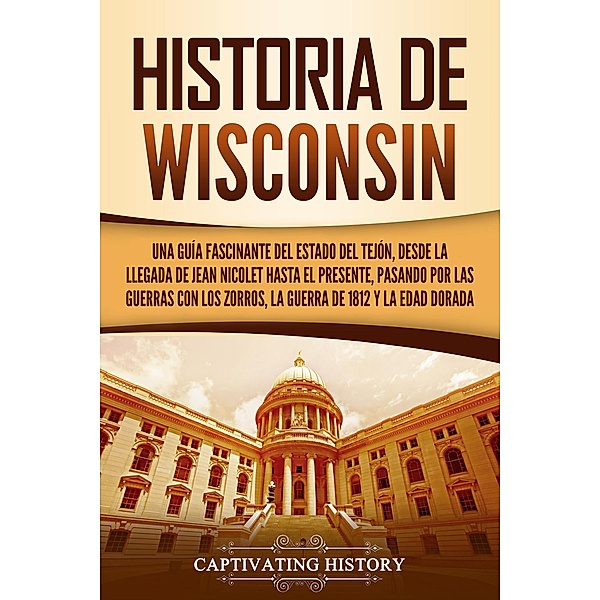 Historia de Wisconsin: Una guía fascinante del Estado del Tejón, desde la llegada de Jean Nicolet hasta el presente, pasando por las guerras con los Zorros, la guerra de 1812 y la Edad Dorada, Captivating History