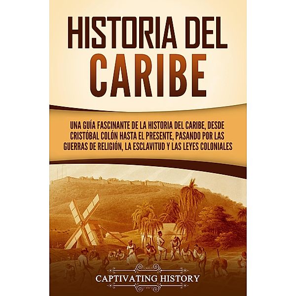 Historia del Caribe: Una guía fascinante de la historia del Caribe, desde Cristóbal Colón hasta el presente, pasando por las guerras de religión, la esclavitud y las leyes coloniales, Captivating History