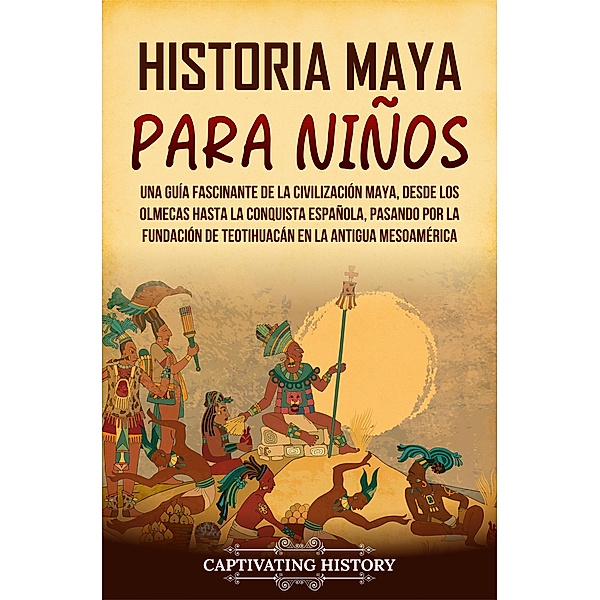 Historia maya para niños: Una guía fascinante de la civilización maya, desde los olmecas hasta la conquista española, pasando por la fundación de Teotihuacán en la antigua Mesoamérica, Captivating History