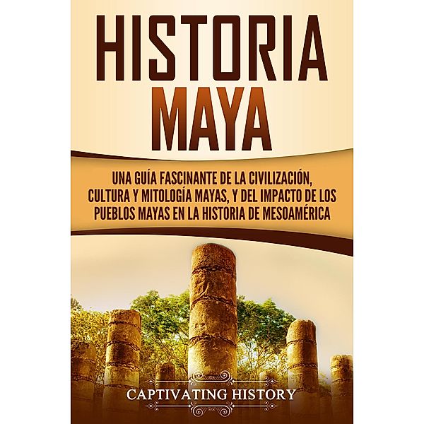 Historia Maya: Una guía fascinante de la civilización, cultura y mitología mayas, y del impacto de los pueblos mayas en la historia de Mesoamérica, Captivating History