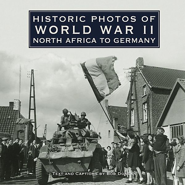 Historic Photos: Historic Photos of World War II: North Africa to Germany, Bob Duncan