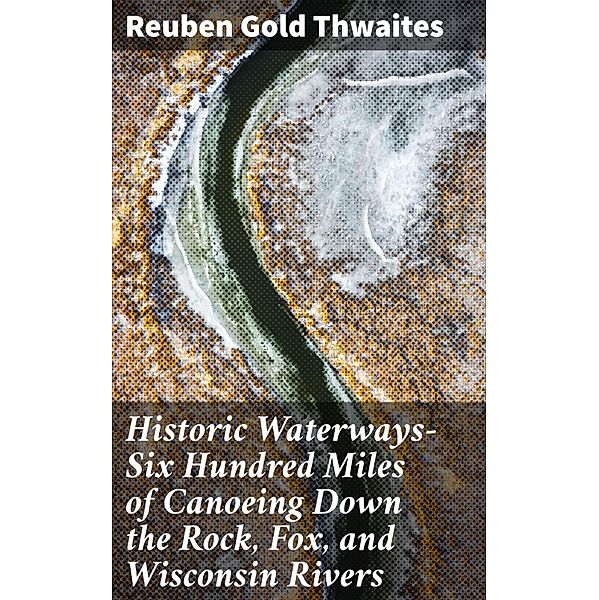 Historic Waterways-Six Hundred Miles of Canoeing Down the Rock, Fox, and Wisconsin Rivers, Reuben Gold Thwaites