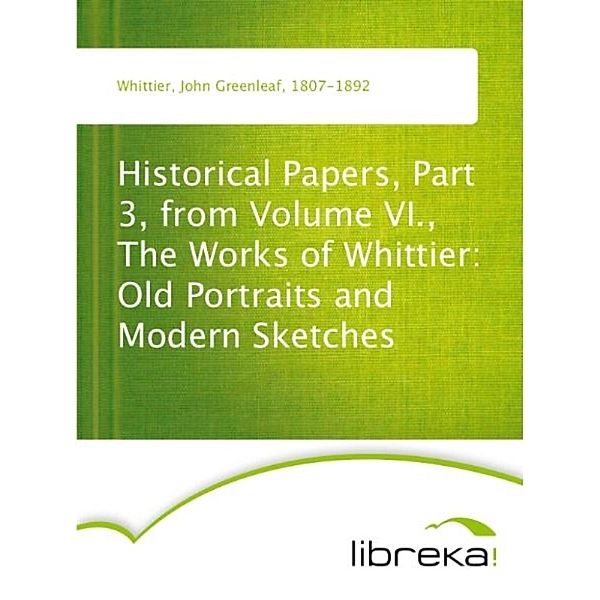 Historical Papers, Part 3, from Volume VI., The Works of Whittier: Old Portraits and Modern Sketches, John Greenleaf Whittier