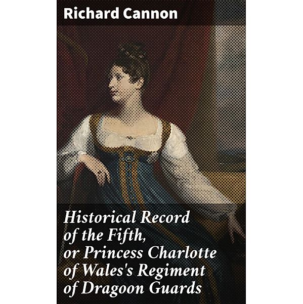 Historical Record of the Fifth, or Princess Charlotte of Wales's Regiment of Dragoon Guards, Richard Cannon