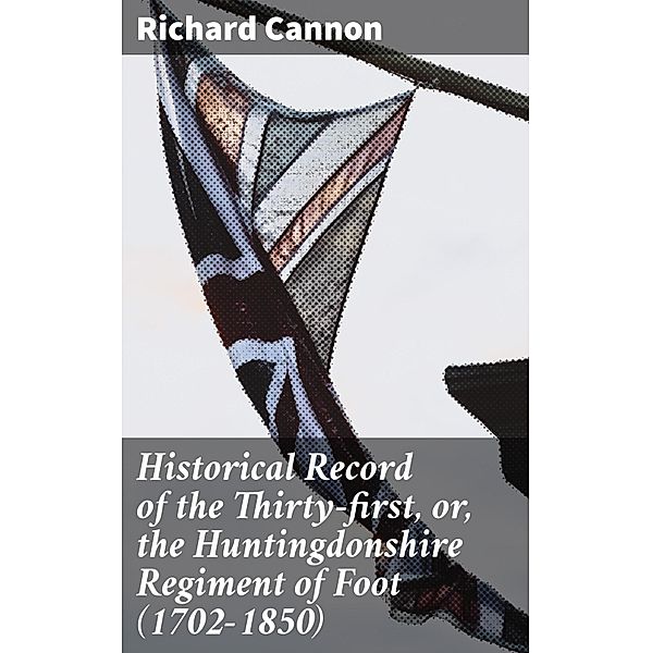 Historical Record of the Thirty-first, or, the Huntingdonshire Regiment of Foot (1702-1850), Richard Cannon