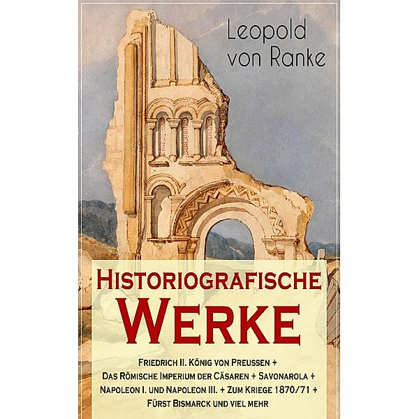 Historiografische Werke: Friedrich II. König von Preußen + Das Römische Imperium der Cäsaren + Savonarola + Napoleon I. und Napoleon III. + Zum Kriege 1870/71 + Fürst Bismarck und viel mehr, Leopold von Ranke