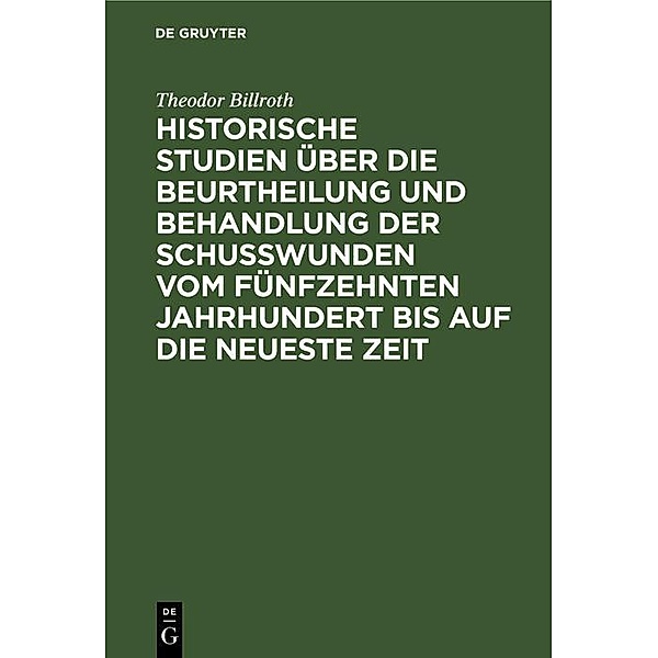 Historische Studien über die Beurtheilung und Behandlung der Schußwunden vom fünfzehnten Jahrhundert bis auf die neueste Zeit, Theodor Billroth