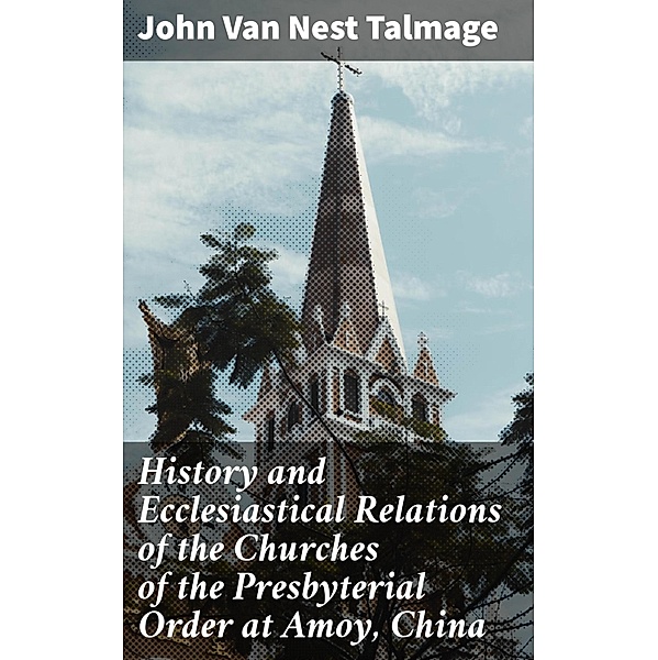 History and Ecclesiastical Relations of the Churches of the Presbyterial Order at Amoy, China, John Van Nest Talmage