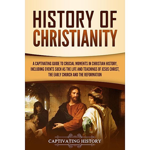 History of Christianity: A Captivating Guide to Crucial Moments in Christian History, Including Events Such as the Life and Teachings of Jesus Christ, the Early Church, and the Reformation, Captivating History