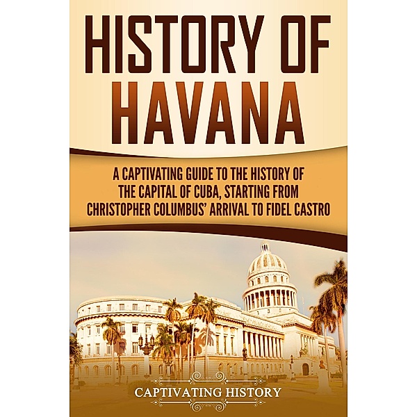 History of Havana: A Captivating Guide to the History of the Capital of Cuba, Starting from Christopher Columbus' Arrival to Fidel Castro, Captivating History
