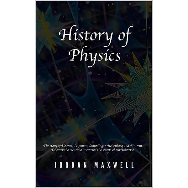 History of Physics: The Story of Newton, Feynman, Schrodinger, Heisenberg and Einstein. Discover the Men Who Uncovered the Secrets of Our Universe., Jordan Maxwell