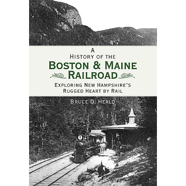 History of the Boston & Maine Railroad: Exploring New Hampshire's Rugged Heart by Rail, Bruce D. Heald