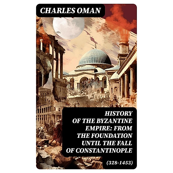 History of the Byzantine Empire: From the Foundation until the Fall of Constantinople (328-1453), Charles Oman