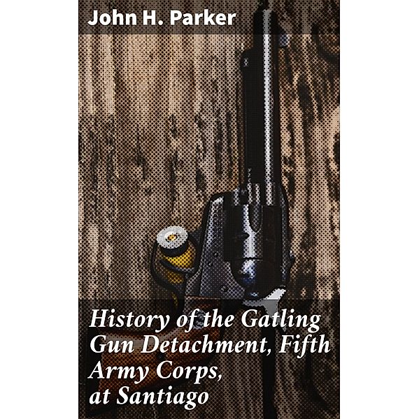 History of the Gatling Gun Detachment, Fifth Army Corps, at Santiago, John H. Parker