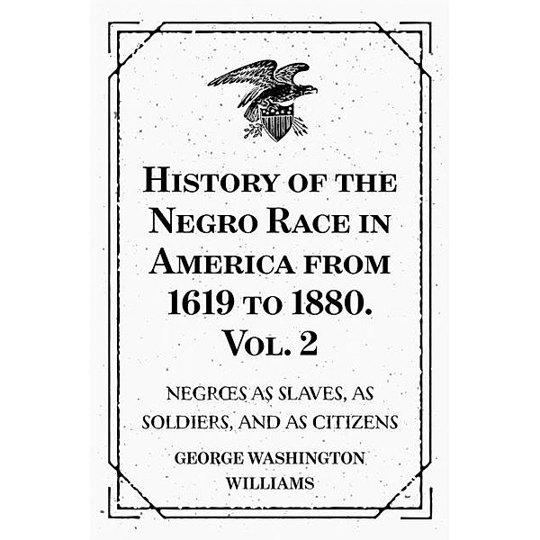 History of the Negro Race in America from 1619 to 1880. Vol. 2 : Negroes as Slaves, as Soldiers, and as Citizens, George Washington Williams