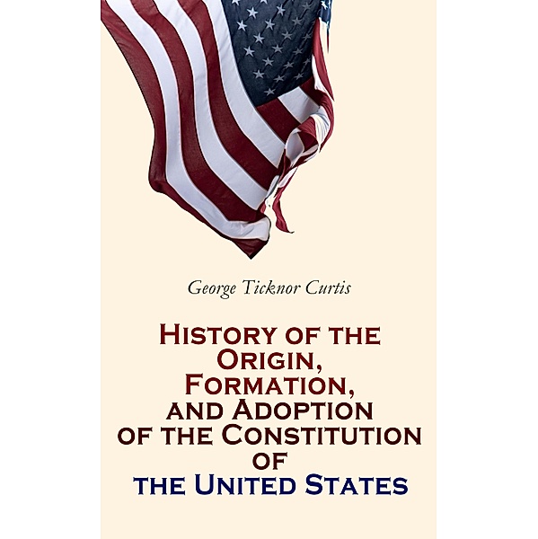 History of the Origin, Formation, and Adoption of the Constitution of the United States, George Ticknor Curtis
