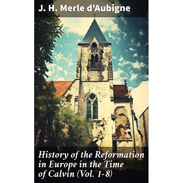 History of the Reformation in Europe in the Time of Calvin (Vol. 1-8), J. H. Merle D'Aubigne