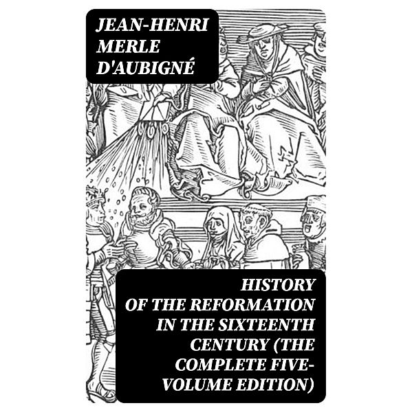 History of the Reformation in the Sixteenth Century (The Complete Five-Volume Edition), Jean-Henri Merle D'Aubigné