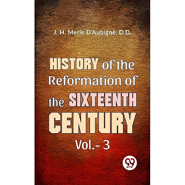 History Of The Reformation of The Sixteenth Century Vol.- 3, D. D. J. H. Merle D'Aubigné