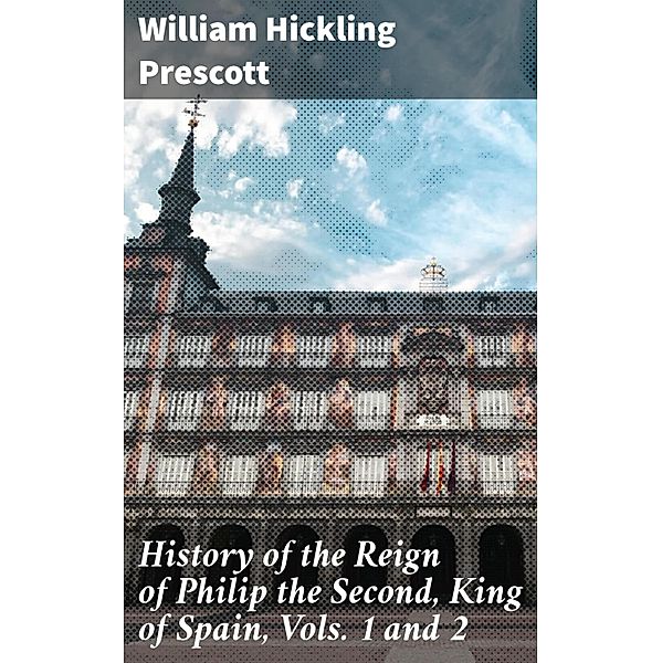 History of the Reign of Philip the Second, King of Spain, Vols. 1 and 2, William Hickling Prescott