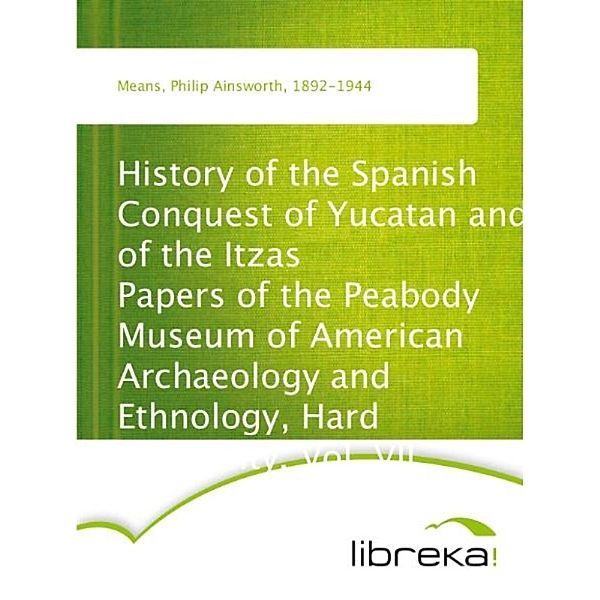 History of the Spanish Conquest of Yucatan and of the Itzas Papers of the Peabody Museum of American Archaeology and Ethnology, Hard University. Vol. VII., Philip Ainsworth Means