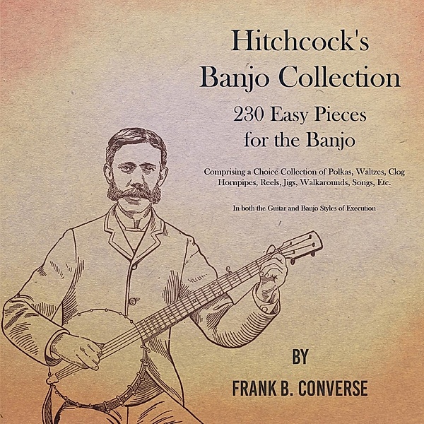 Hitchcock's Banjo Collection - 230 Easy Pieces for the Banjo - Comprising a Choice Collection of Polkas, Waltzes, Clog Hornpipes, Reels, Jigs, Walkarounds, Songs, Etc - In both the Guitar and Banjo Styles of Execution, Frank B. Converse