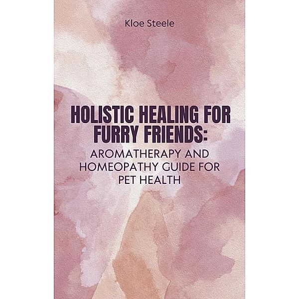 Holistic Healing for Furry Friends: Aromatherapy and Homeopathy Guide for Pet Health, Kloe Steele