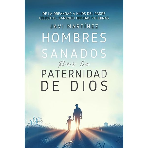 Hombres Sanados Por La Paternidad De Dios: Sanar Las Heridas Paternas Al Incorporar La Adopción Como Hijos Del Padre Celestial. Pasar De La Orfandad Espiritual A Hijos De Dios, Javi Martínez