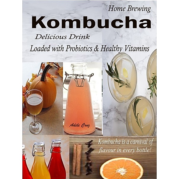 Home Brewing Kombucha: Delicious Drink Loaded with Probiotics & Healthy Vitamins Kombucha is a carnival of flavour in every bottle!, Adele Cruz