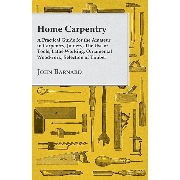 Home Carpentry - A Practical Guide for the Amateur in Carpentry, Joinery, the Use of Tools, Lathe Working, Ornamental Woodwork, Selection of Timber, Etc., John Barnard