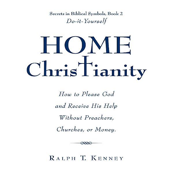Home Christianity: How to Please God and Receive His Help Without Preachers, Churches, or Money. Secrets in Biblical Symbols, Book 2 Do-it-Yourself, Ralph T. Kenney