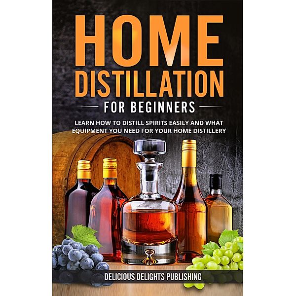 Home Distillation For Beginners: Learn How to Distill Spirits Easily and What Equipment You Need For Your Home Distillery (Delicious Delights, #1) / Delicious Delights, Delicious Delights Publishing