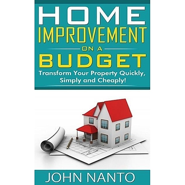 Home Improvement On A Budget: Transform Your Property Quickly, Simply And Cheaply!, John Nanto