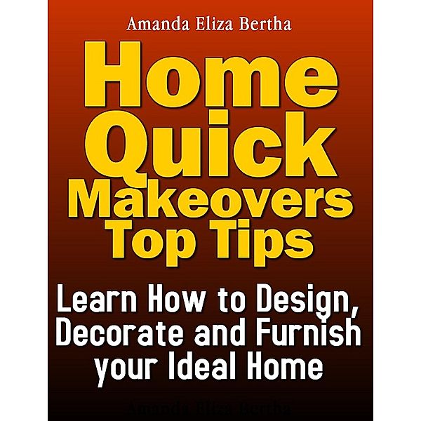 Home Quick Makeovers Top Tips: Learn How to Design, Decorate and Furnish Your Ideal Home, Amanda Eliza Bertha