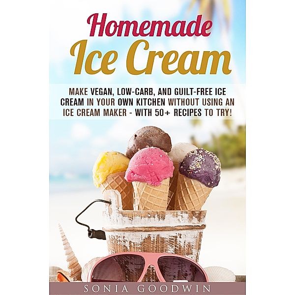 Homemade Ice Cream : Make Vegan, Low-Carb, and Guilt-Free Ice Cream in Your Own Kitchen without Using an Ice Cream Maker - with 50+ Recipes to Try! (Low Carb Desserts) / Low Carb Desserts, Sonia Goodwin