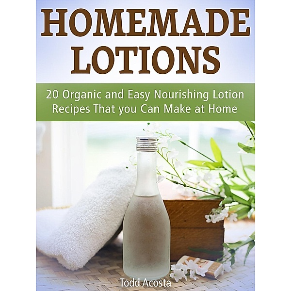 Homemade Lotions: 20 Organic and Easy Nourishing Lotion Recipes That you Can Make at Home, Todd Acosta