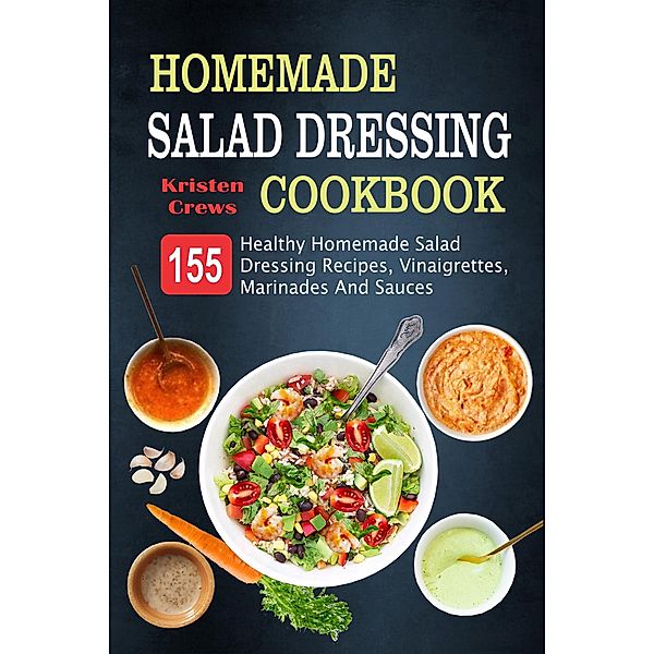 Homemade Salad Dressing Cookbook: 155 Healthy Homemade Salad Dressing Recipes, Vinaigrettes, Marinades And Sauces, Kristen Crews