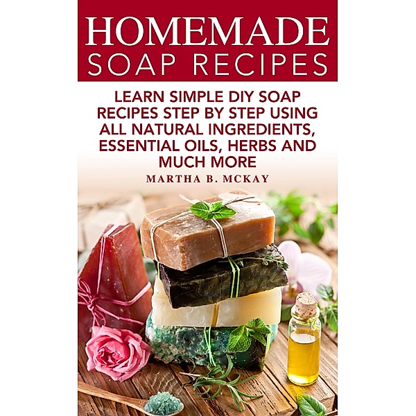 Homemade Soap Recipes: Learn Simple DIY Soap Recipes Step By Step Using All-Natural Ingredients, Essential Oils, Herbs And Much More, Martha B. McKay