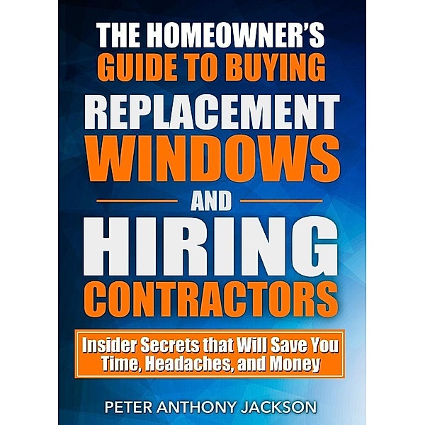 Homeowner's Guide to Buying Replacement Windows and Hiring Contractors, Peter Anthony Jackson